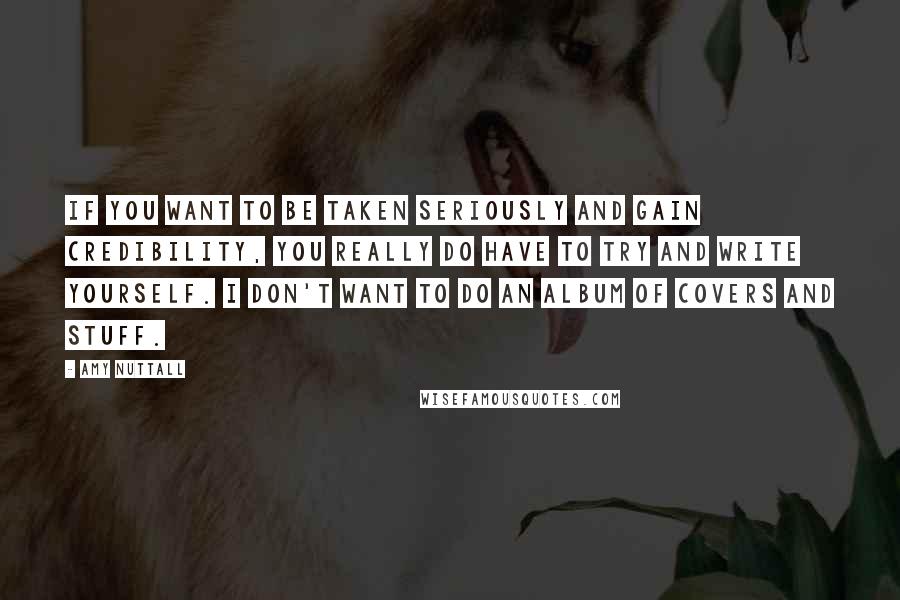 Amy Nuttall Quotes: If you want to be taken seriously and gain credibility, you really do have to try and write yourself. I don't want to do an album of covers and stuff.