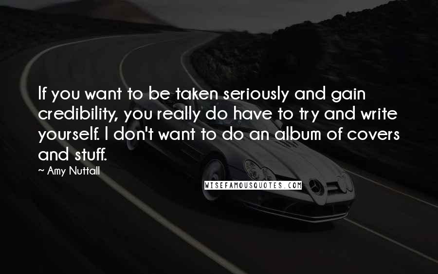 Amy Nuttall Quotes: If you want to be taken seriously and gain credibility, you really do have to try and write yourself. I don't want to do an album of covers and stuff.