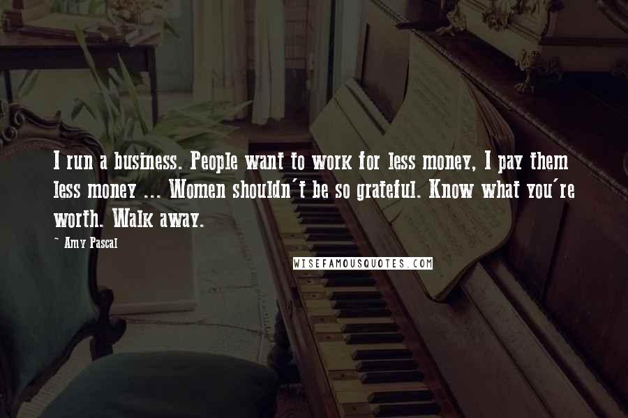 Amy Pascal Quotes: I run a business. People want to work for less money, I pay them less money ... Women shouldn't be so grateful. Know what you're worth. Walk away.