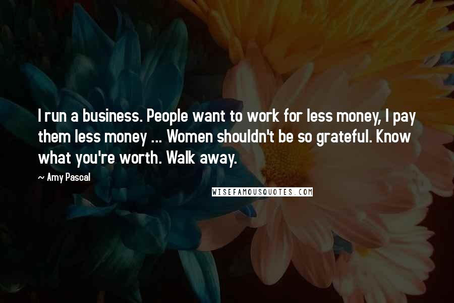 Amy Pascal Quotes: I run a business. People want to work for less money, I pay them less money ... Women shouldn't be so grateful. Know what you're worth. Walk away.