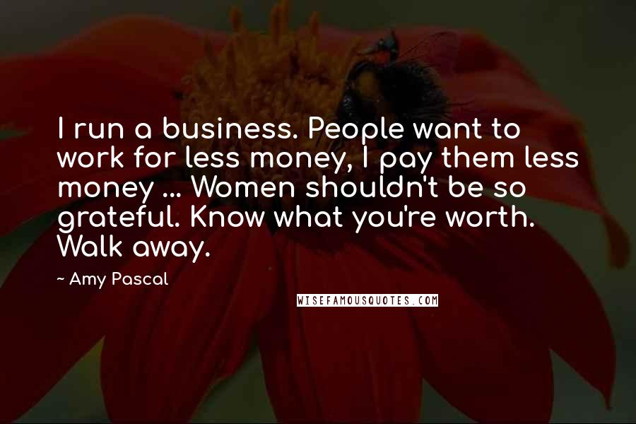 Amy Pascal Quotes: I run a business. People want to work for less money, I pay them less money ... Women shouldn't be so grateful. Know what you're worth. Walk away.