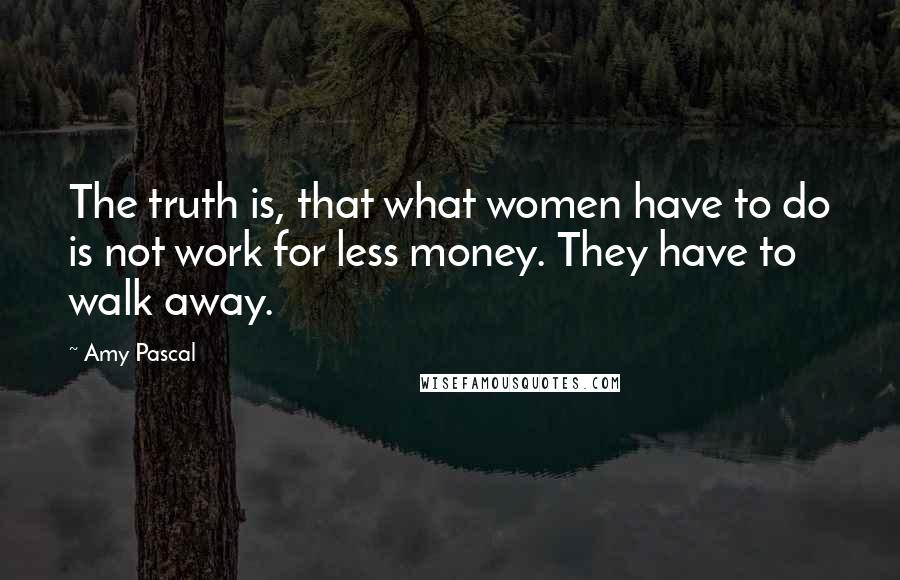 Amy Pascal Quotes: The truth is, that what women have to do is not work for less money. They have to walk away.