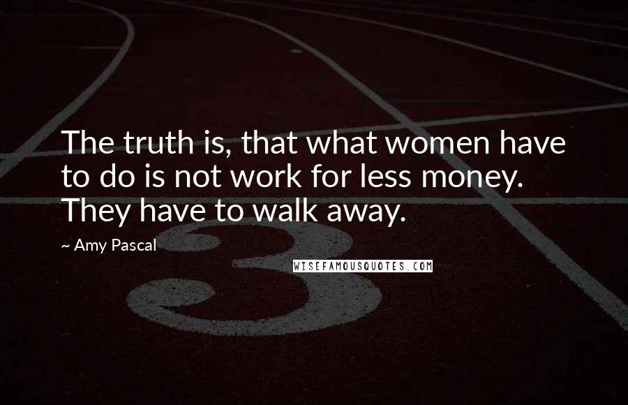 Amy Pascal Quotes: The truth is, that what women have to do is not work for less money. They have to walk away.