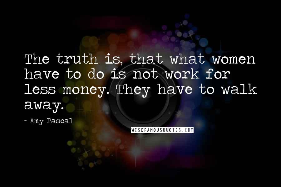 Amy Pascal Quotes: The truth is, that what women have to do is not work for less money. They have to walk away.