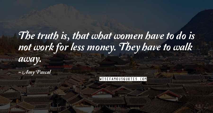 Amy Pascal Quotes: The truth is, that what women have to do is not work for less money. They have to walk away.