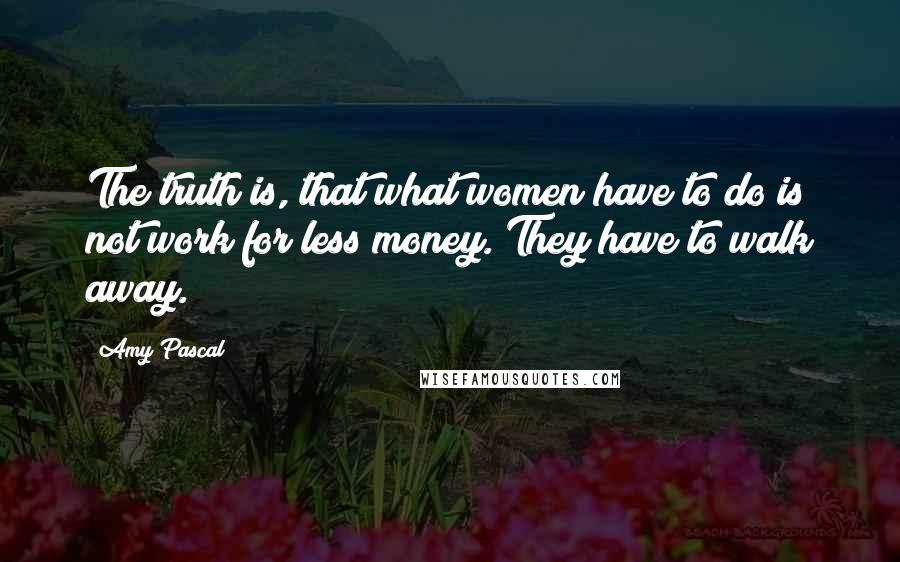 Amy Pascal Quotes: The truth is, that what women have to do is not work for less money. They have to walk away.