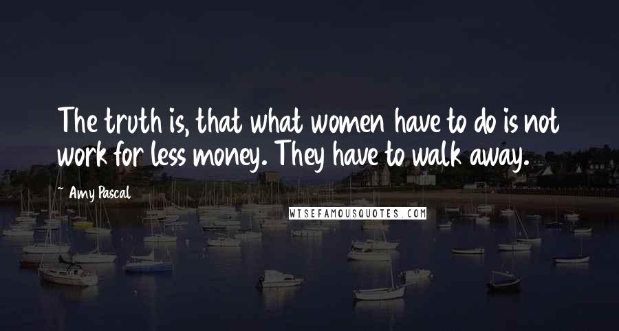 Amy Pascal Quotes: The truth is, that what women have to do is not work for less money. They have to walk away.