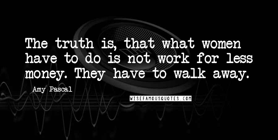 Amy Pascal Quotes: The truth is, that what women have to do is not work for less money. They have to walk away.