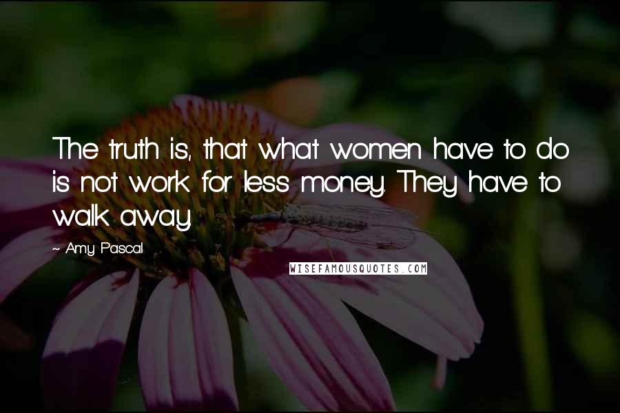 Amy Pascal Quotes: The truth is, that what women have to do is not work for less money. They have to walk away.