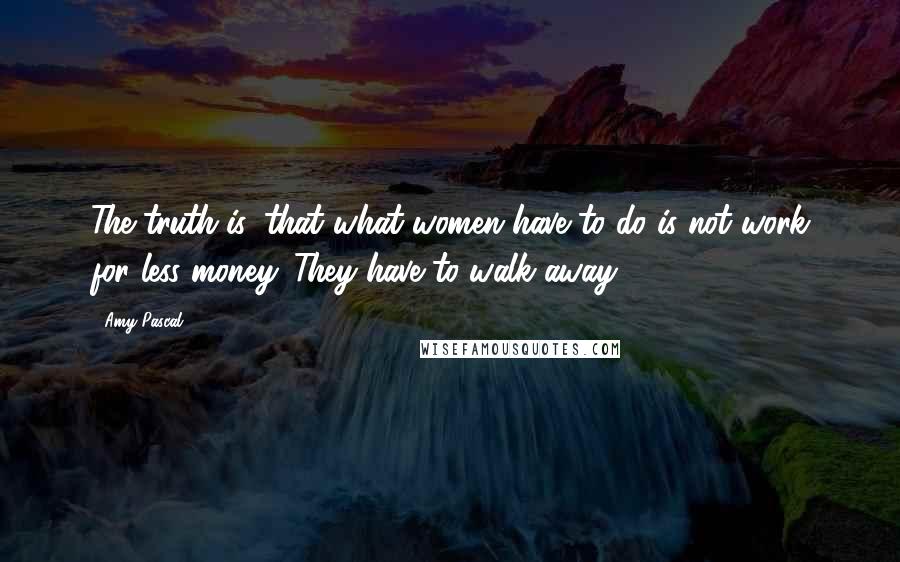 Amy Pascal Quotes: The truth is, that what women have to do is not work for less money. They have to walk away.