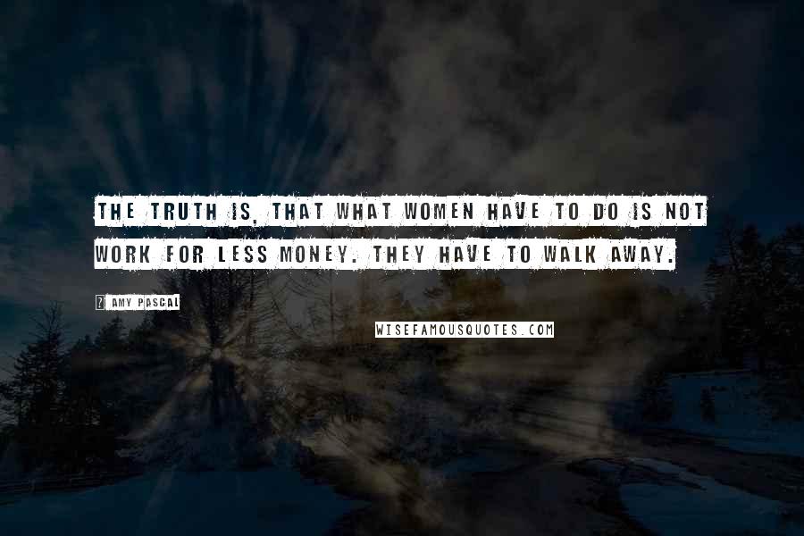 Amy Pascal Quotes: The truth is, that what women have to do is not work for less money. They have to walk away.