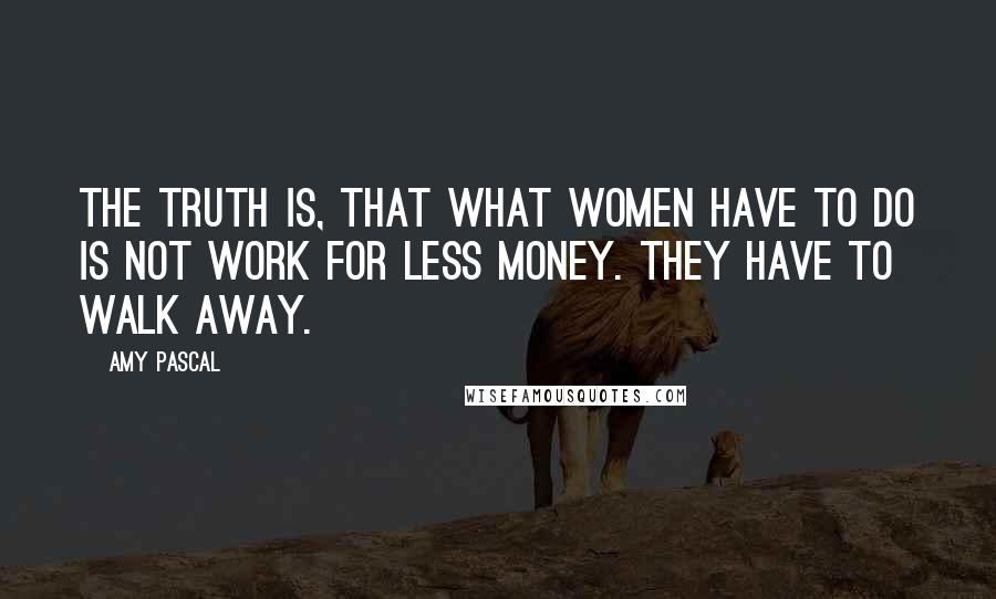 Amy Pascal Quotes: The truth is, that what women have to do is not work for less money. They have to walk away.