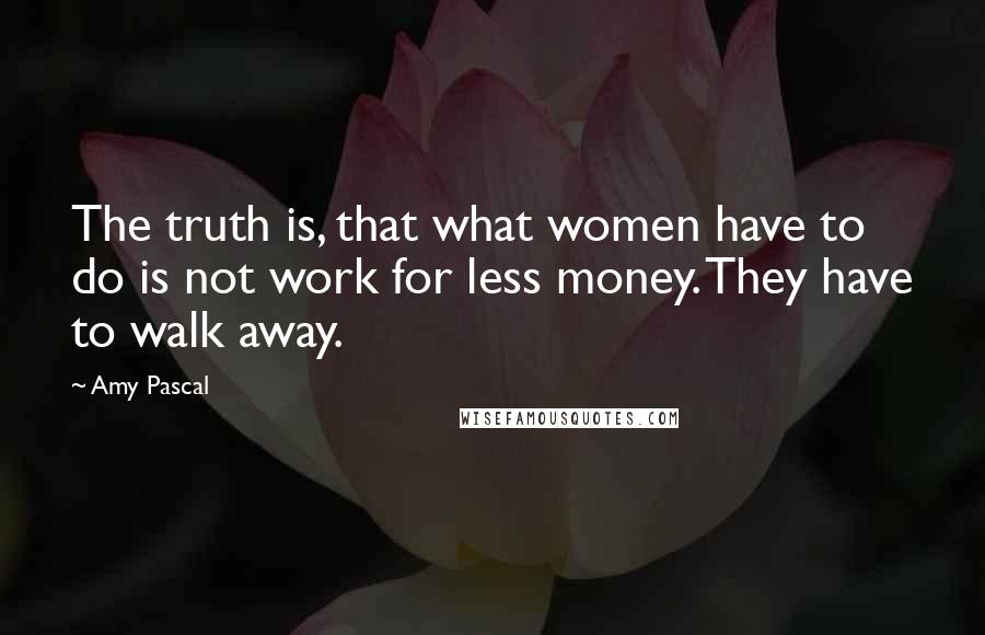 Amy Pascal Quotes: The truth is, that what women have to do is not work for less money. They have to walk away.