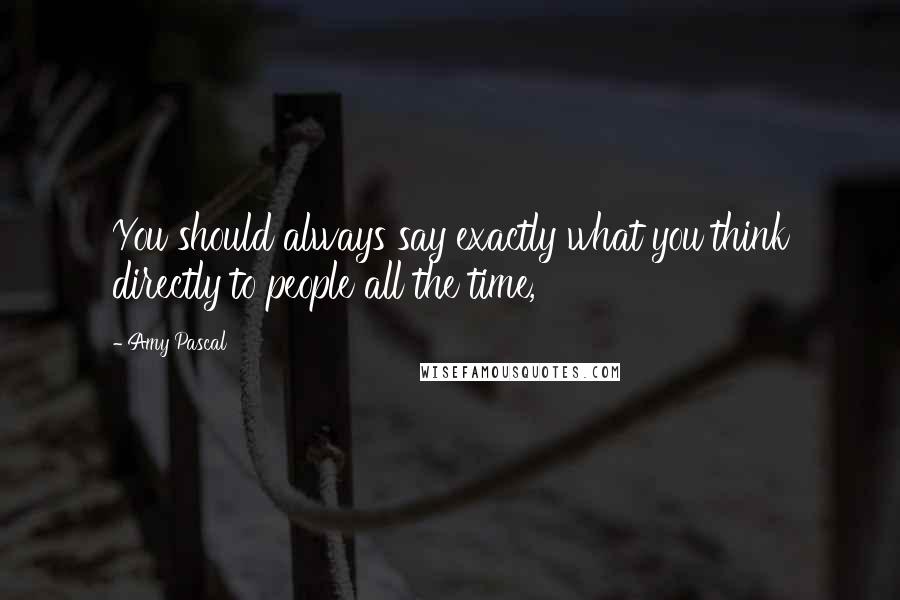 Amy Pascal Quotes: You should always say exactly what you think directly to people all the time,