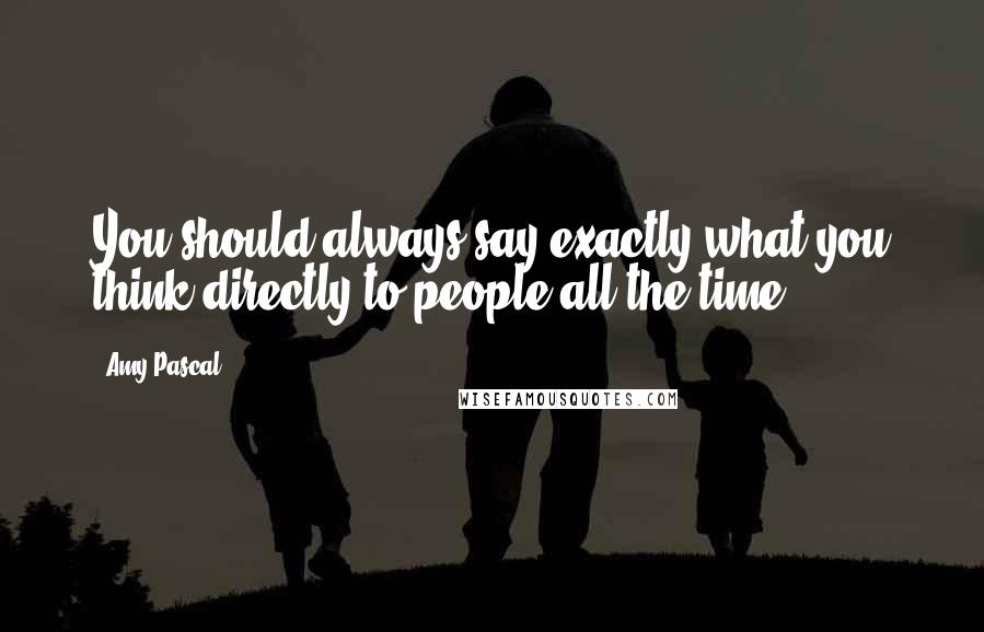 Amy Pascal Quotes: You should always say exactly what you think directly to people all the time,