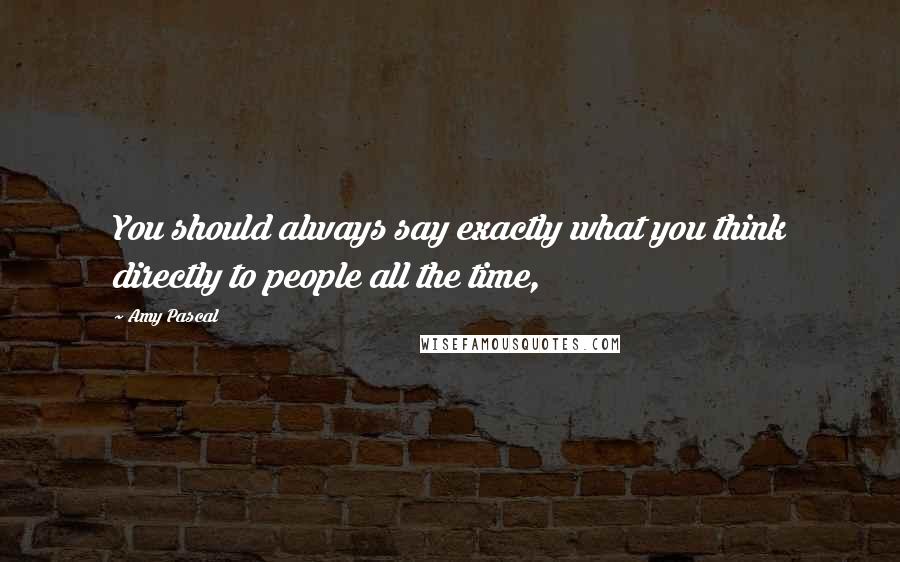 Amy Pascal Quotes: You should always say exactly what you think directly to people all the time,