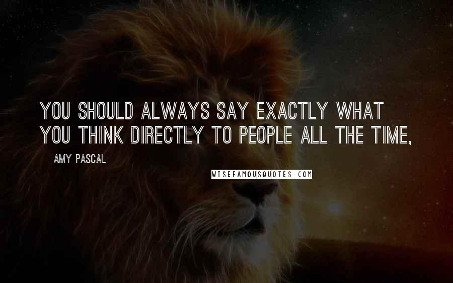Amy Pascal Quotes: You should always say exactly what you think directly to people all the time,