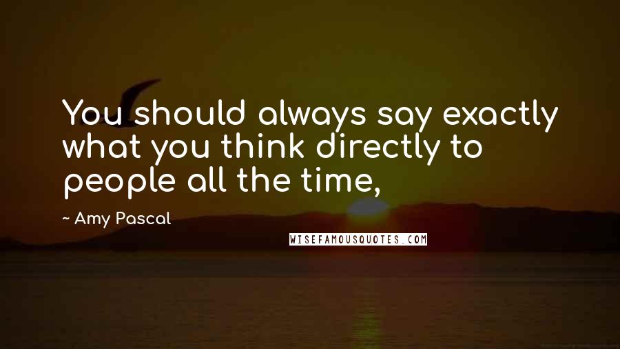 Amy Pascal Quotes: You should always say exactly what you think directly to people all the time,