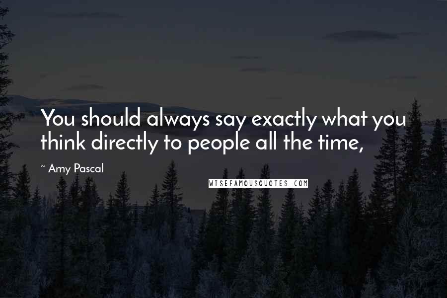 Amy Pascal Quotes: You should always say exactly what you think directly to people all the time,