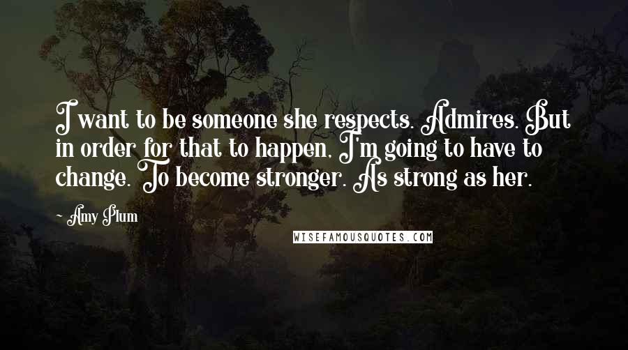 Amy Plum Quotes: I want to be someone she respects. Admires. But in order for that to happen, I'm going to have to change. To become stronger. As strong as her.