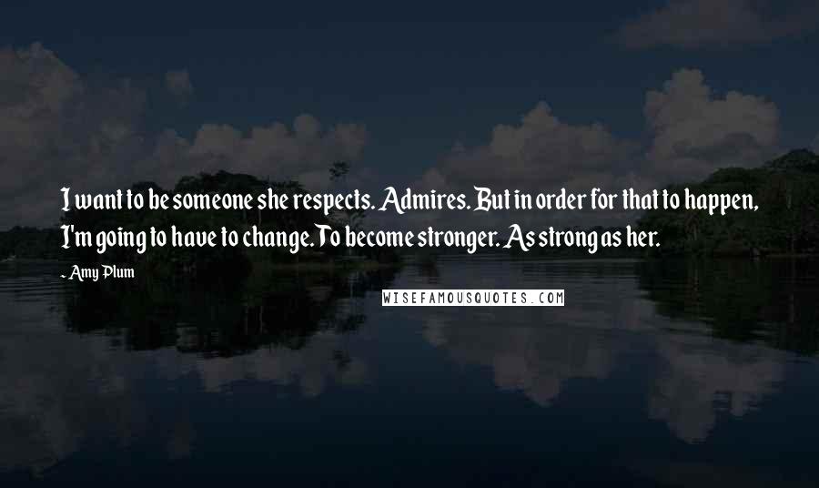 Amy Plum Quotes: I want to be someone she respects. Admires. But in order for that to happen, I'm going to have to change. To become stronger. As strong as her.