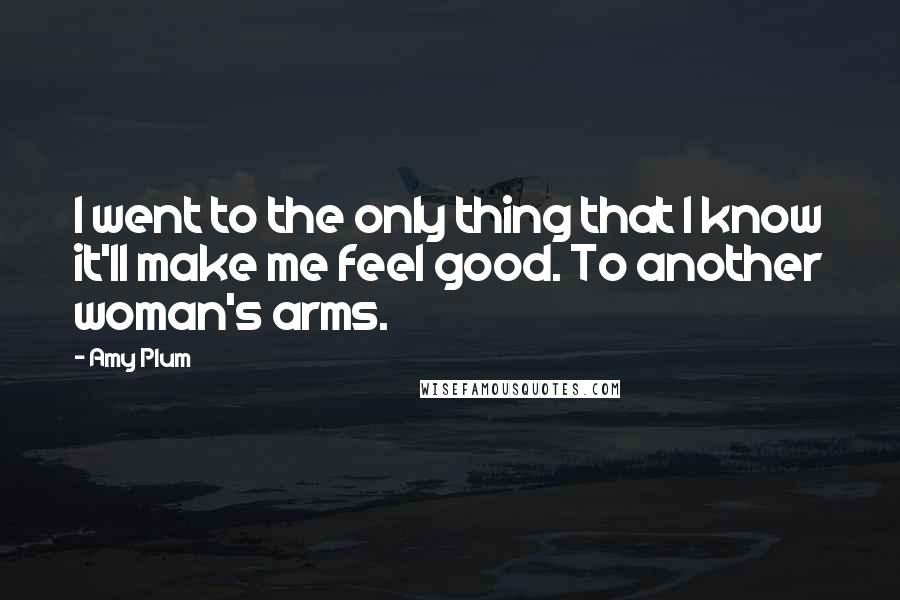 Amy Plum Quotes: I went to the only thing that I know it'll make me feel good. To another woman's arms.