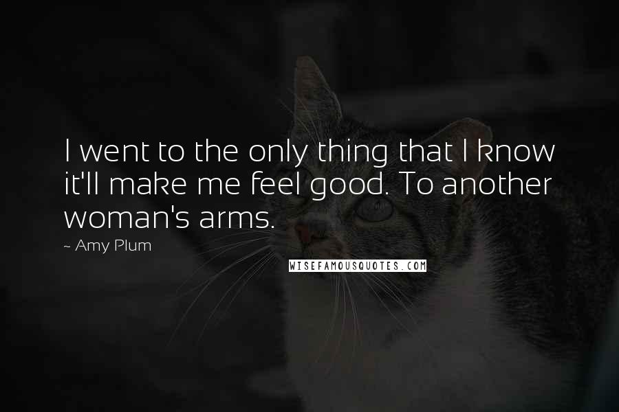 Amy Plum Quotes: I went to the only thing that I know it'll make me feel good. To another woman's arms.