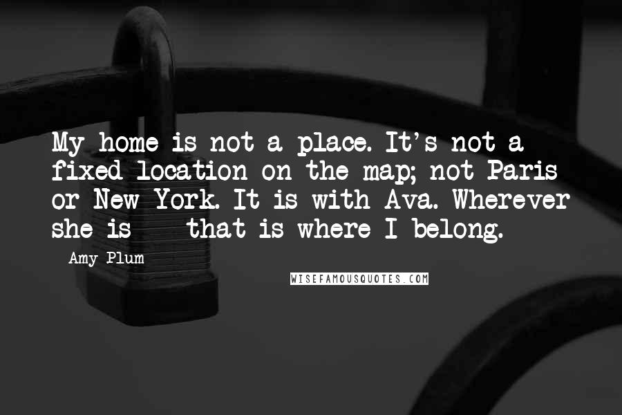 Amy Plum Quotes: My home is not a place. It's not a fixed location on the map; not Paris or New York. It is with Ava. Wherever she is - that is where I belong.