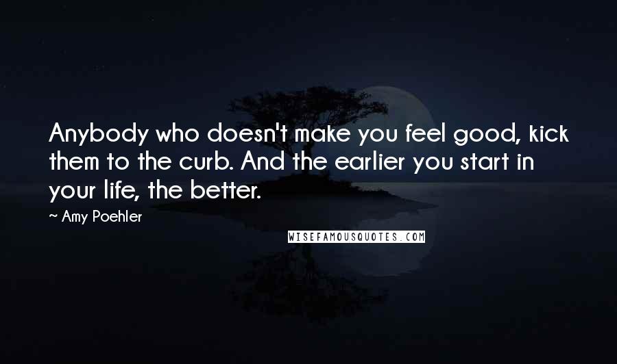 Amy Poehler Quotes: Anybody who doesn't make you feel good, kick them to the curb. And the earlier you start in your life, the better.