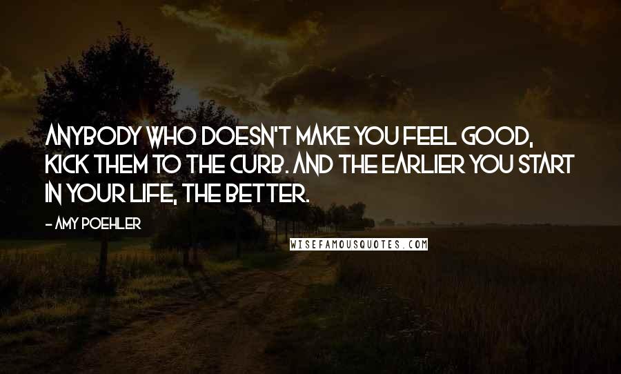 Amy Poehler Quotes: Anybody who doesn't make you feel good, kick them to the curb. And the earlier you start in your life, the better.
