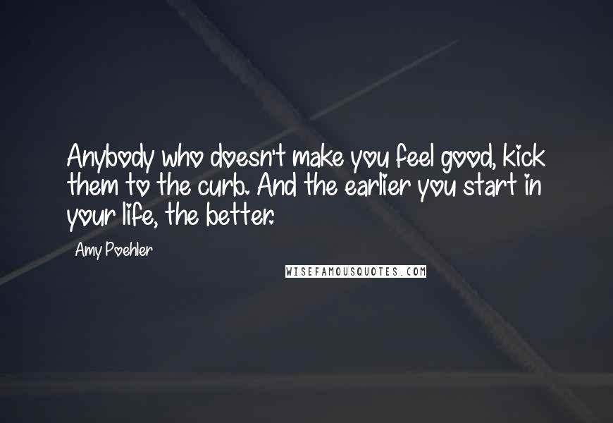 Amy Poehler Quotes: Anybody who doesn't make you feel good, kick them to the curb. And the earlier you start in your life, the better.