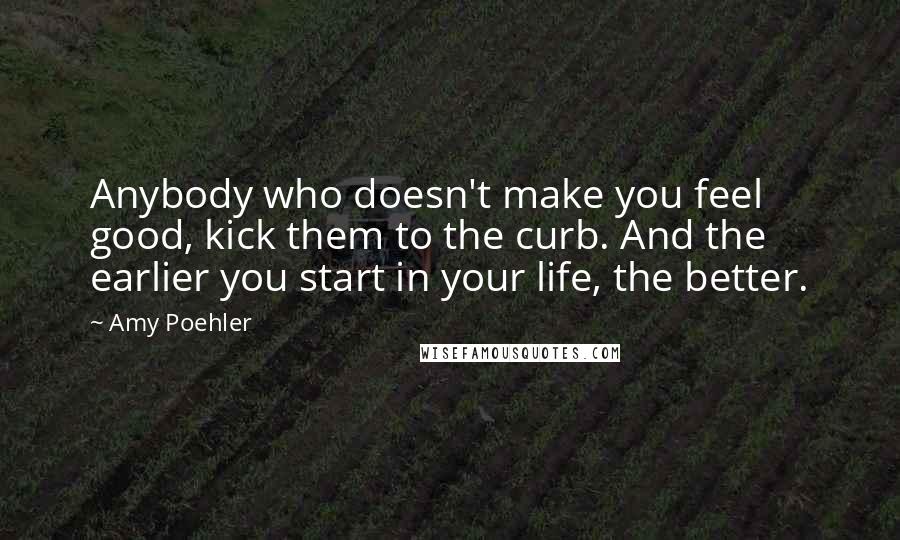 Amy Poehler Quotes: Anybody who doesn't make you feel good, kick them to the curb. And the earlier you start in your life, the better.