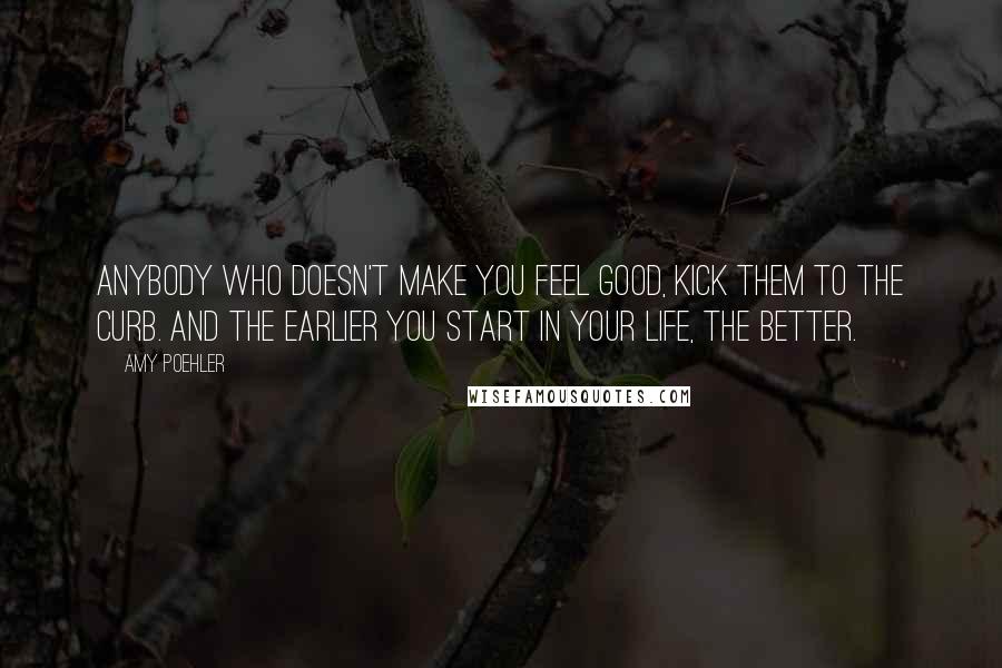 Amy Poehler Quotes: Anybody who doesn't make you feel good, kick them to the curb. And the earlier you start in your life, the better.