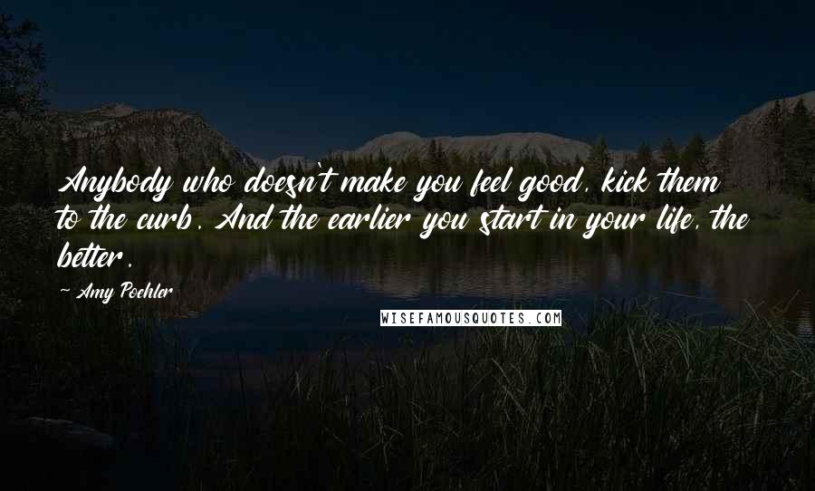 Amy Poehler Quotes: Anybody who doesn't make you feel good, kick them to the curb. And the earlier you start in your life, the better.