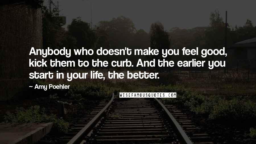 Amy Poehler Quotes: Anybody who doesn't make you feel good, kick them to the curb. And the earlier you start in your life, the better.