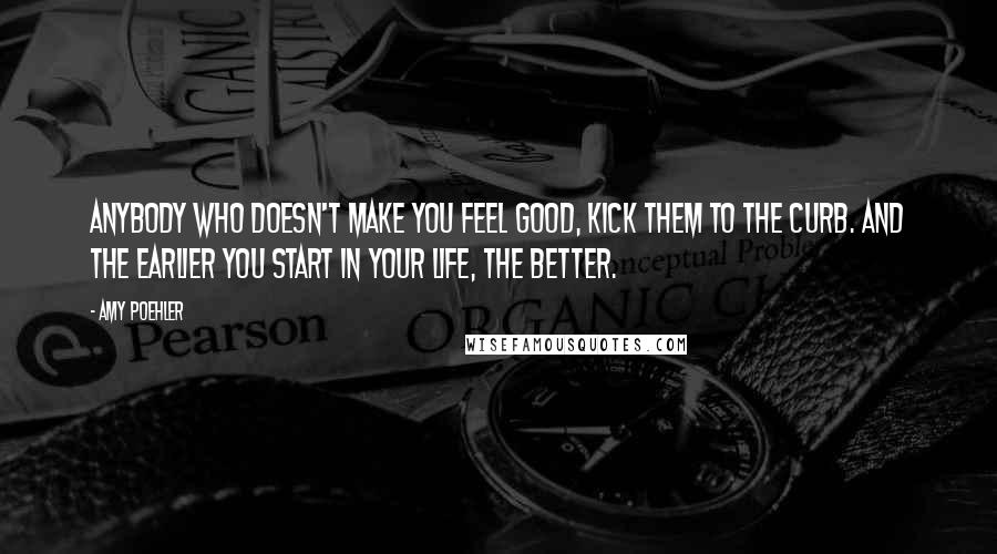 Amy Poehler Quotes: Anybody who doesn't make you feel good, kick them to the curb. And the earlier you start in your life, the better.