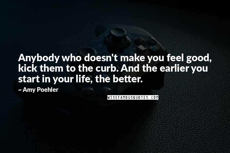 Amy Poehler Quotes: Anybody who doesn't make you feel good, kick them to the curb. And the earlier you start in your life, the better.