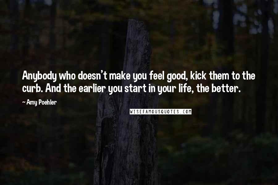 Amy Poehler Quotes: Anybody who doesn't make you feel good, kick them to the curb. And the earlier you start in your life, the better.