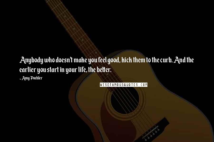 Amy Poehler Quotes: Anybody who doesn't make you feel good, kick them to the curb. And the earlier you start in your life, the better.