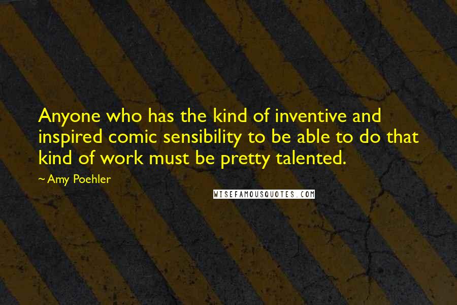 Amy Poehler Quotes: Anyone who has the kind of inventive and inspired comic sensibility to be able to do that kind of work must be pretty talented.