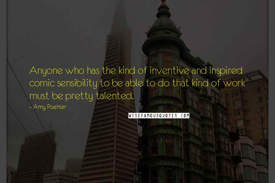 Amy Poehler Quotes: Anyone who has the kind of inventive and inspired comic sensibility to be able to do that kind of work must be pretty talented.