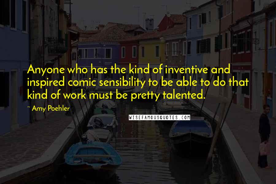 Amy Poehler Quotes: Anyone who has the kind of inventive and inspired comic sensibility to be able to do that kind of work must be pretty talented.