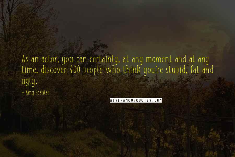 Amy Poehler Quotes: As an actor, you can certainly, at any moment and at any time, discover 400 people who think you're stupid, fat and ugly.