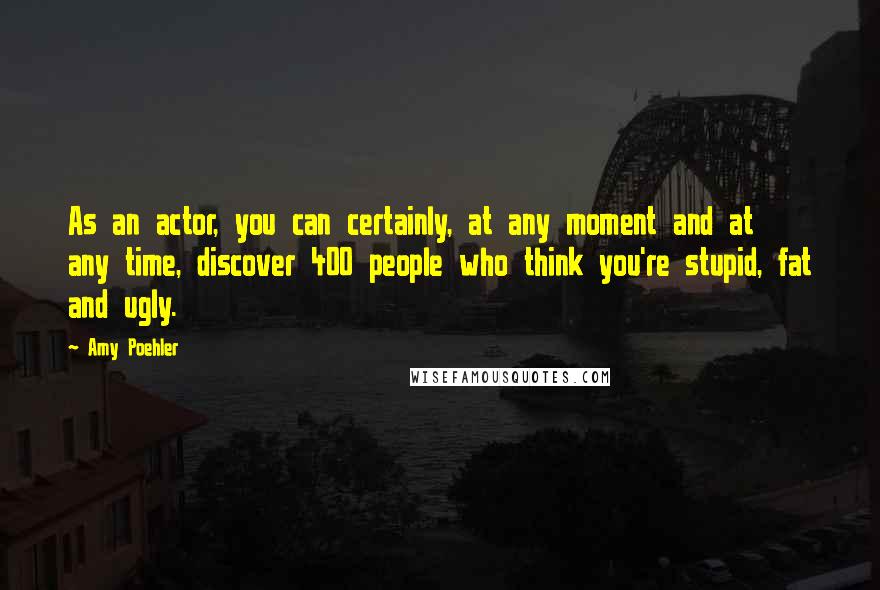 Amy Poehler Quotes: As an actor, you can certainly, at any moment and at any time, discover 400 people who think you're stupid, fat and ugly.
