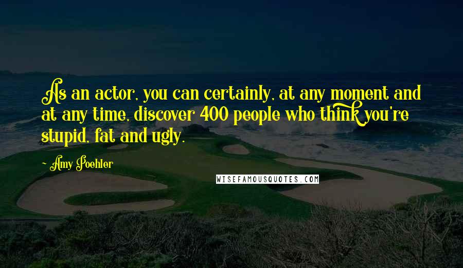 Amy Poehler Quotes: As an actor, you can certainly, at any moment and at any time, discover 400 people who think you're stupid, fat and ugly.