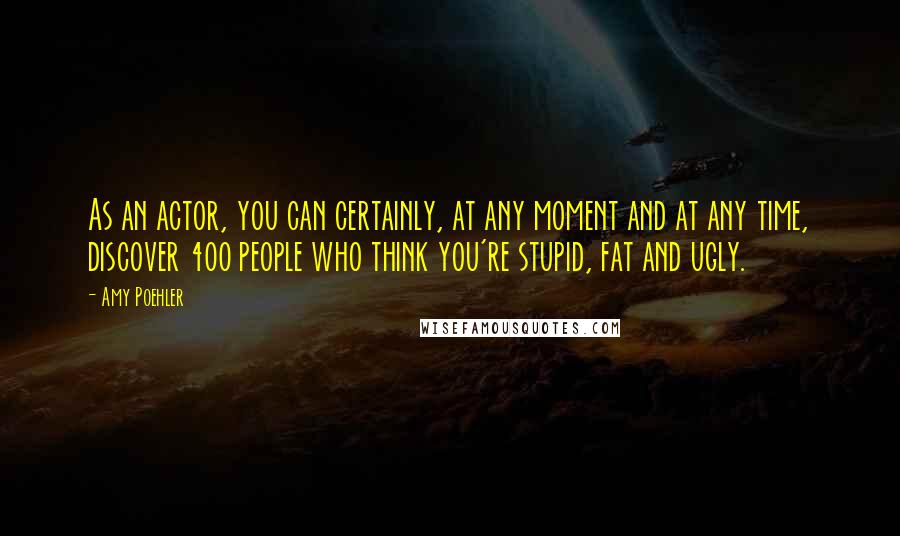 Amy Poehler Quotes: As an actor, you can certainly, at any moment and at any time, discover 400 people who think you're stupid, fat and ugly.