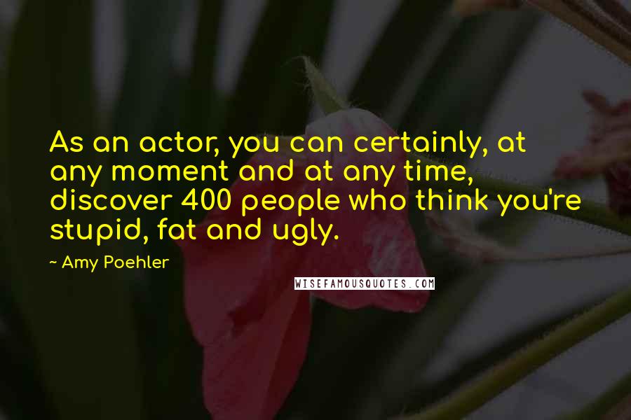 Amy Poehler Quotes: As an actor, you can certainly, at any moment and at any time, discover 400 people who think you're stupid, fat and ugly.