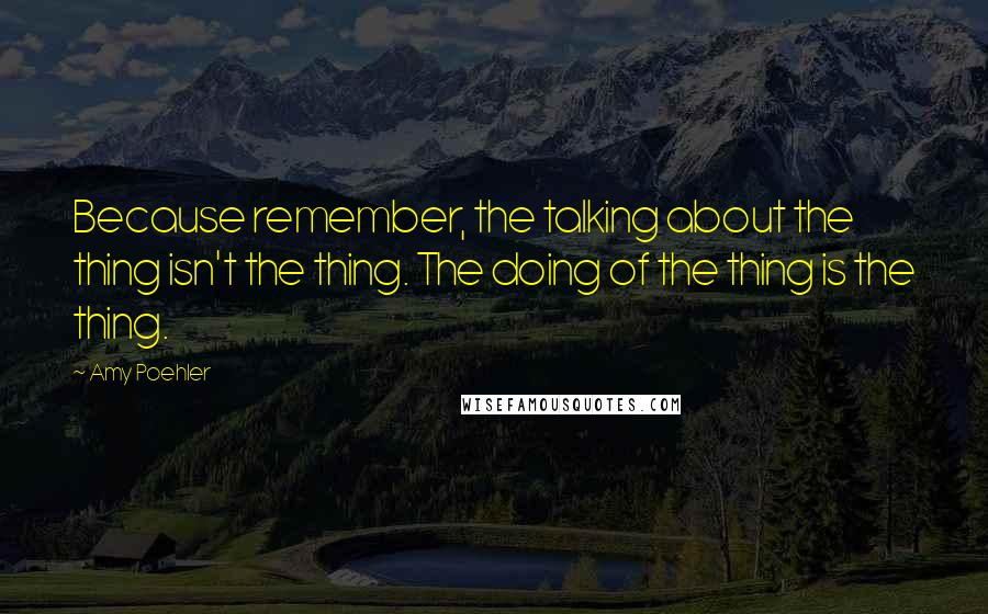 Amy Poehler Quotes: Because remember, the talking about the thing isn't the thing. The doing of the thing is the thing.