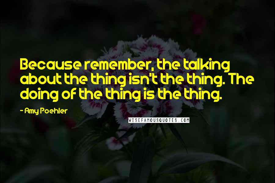 Amy Poehler Quotes: Because remember, the talking about the thing isn't the thing. The doing of the thing is the thing.