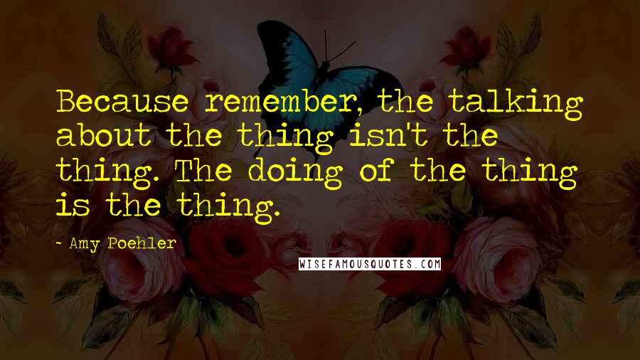 Amy Poehler Quotes: Because remember, the talking about the thing isn't the thing. The doing of the thing is the thing.